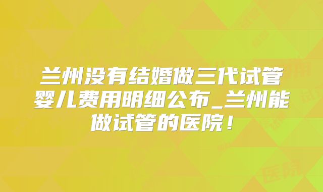 兰州没有结婚做三代试管婴儿费用明细公布_兰州能做试管的医院!