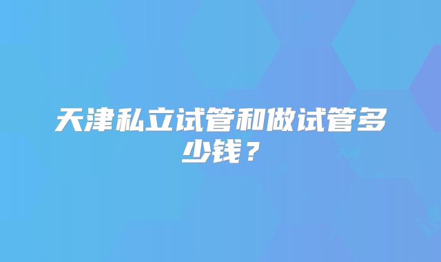 天津私立试管和做试管多少钱?
