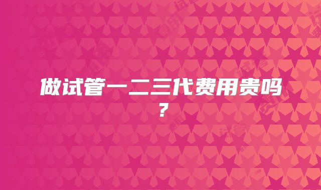 做试管一二三代费用贵吗?