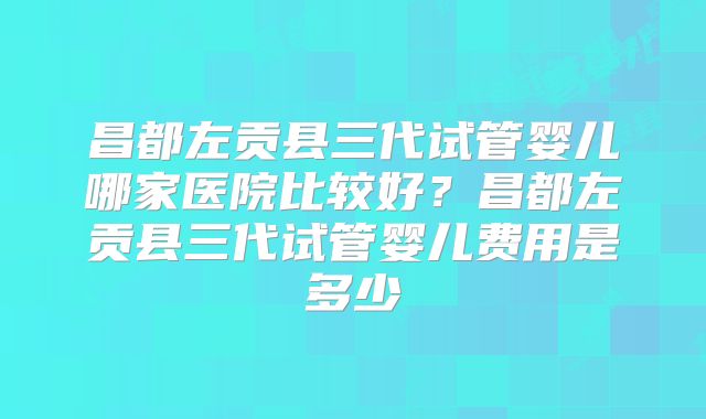 昌都左贡县三代试管婴儿哪家医院比较好？昌都左贡县三代试管婴儿费用是多少