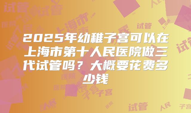2025年幼稚子宫可以在上海市第十人民医院做三代试管吗？大概要花费多少钱