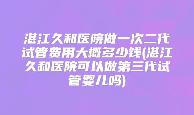 湛江久和医院做一次二代试管费用大概多少钱(湛江久和医院可以做第三代试管婴儿吗)