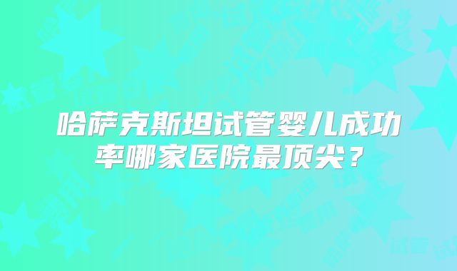 哈萨克斯坦试管婴儿成功率哪家医院最顶尖？