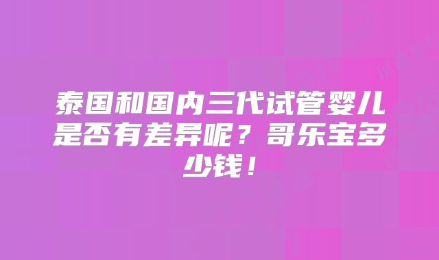 泰国和国内三代试管婴儿是否有差异呢?哥乐宝多少钱!