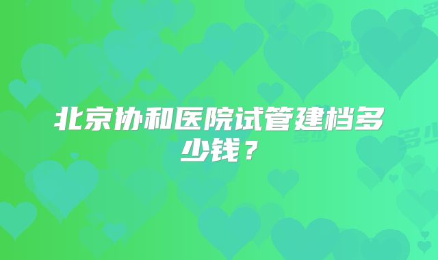 北京协和医院试管建档多少钱？