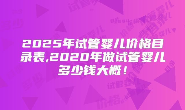 2025年试管婴儿价格目录表,2020年做试管婴儿多少钱大概！