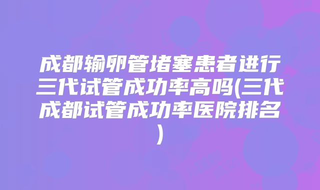 成都输卵管堵塞患者进行三代试管成功率高吗(三代成都试管成功率医院排名)