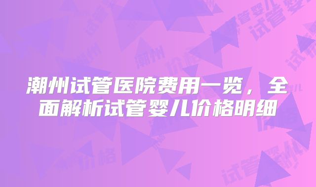 潮州试管医院费用一览，全面解析试管婴儿价格明细