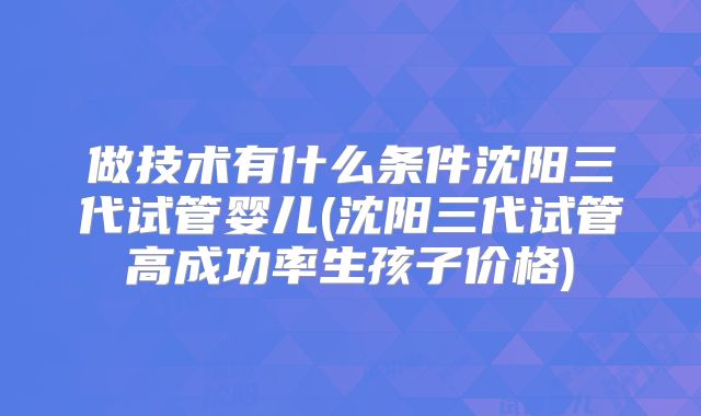 做技术有什么条件沈阳三代试管婴儿(沈阳三代试管高成功率生孩子价格)