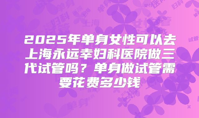 2025年单身女性可以去上海永远幸妇科医院做三代试管吗？单身做试管需要花费多少钱