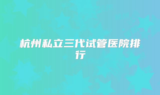 杭州私立三代试管医院排行
