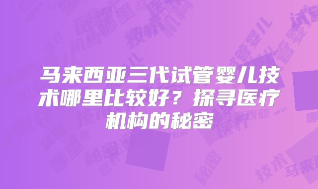 马来西亚三代试管婴儿技术哪里比较好？探寻医疗机构的秘密