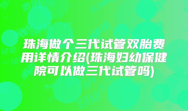 珠海做个三代试管双胎费用详情介绍(珠海妇幼保健院可以做三代试管吗)