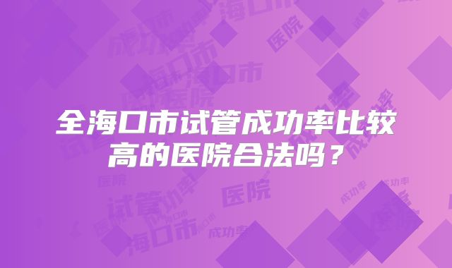 全海口市试管成功率比较高的医院合法吗?