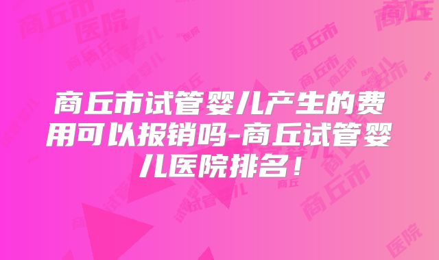 商丘市试管婴儿产生的费用可以报销吗-商丘试管婴儿医院排名！