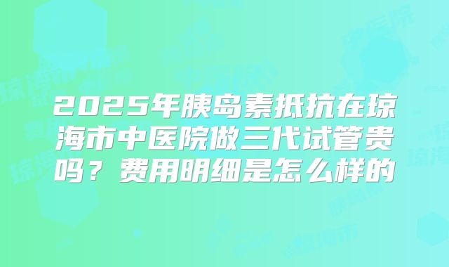 2025年胰岛素抵抗在琼海市中医院做三代试管贵吗？费用明细是怎么样的