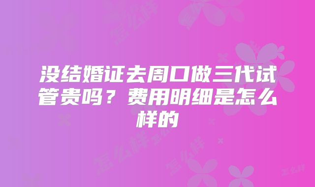 没结婚证去周口做三代试管贵吗？费用明细是怎么样的