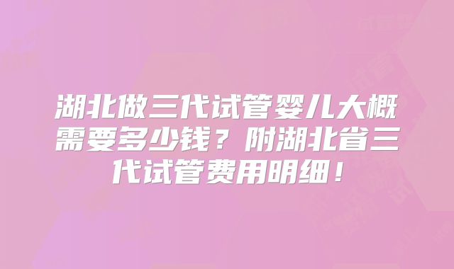 湖北做三代试管婴儿大概需要多少钱？附湖北省三代试管费用明细！