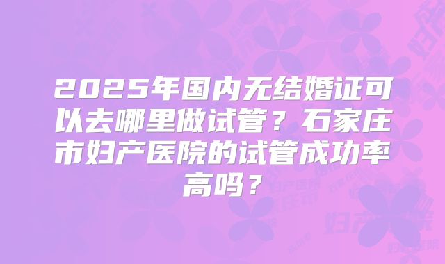 2025年国内无结婚证可以去哪里做试管？石家庄市妇产医院的试管成功率高吗？