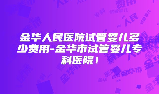 金华人民医院试管婴儿多少费用-金华市试管婴儿专科医院！