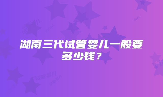 湖南三代试管婴儿一般要多少钱?