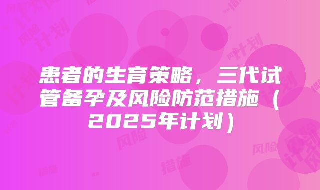 患者的生育策略，三代试管备孕及风险防范措施（2025年计划）