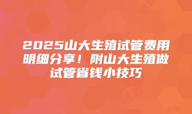 2025山大生殖试管费用明细分享！附山大生殖做试管省钱小技巧