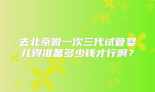 去北京做一次三代试管婴儿得准备多少钱才行啊？