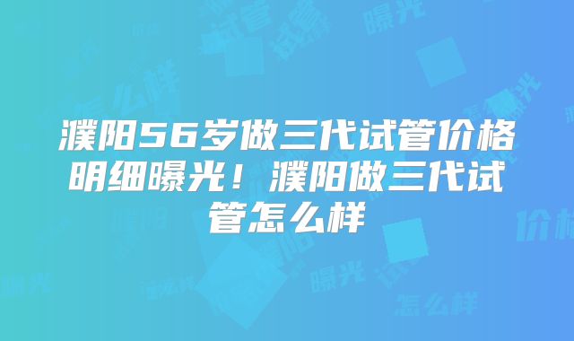濮阳56岁做三代试管价格明细曝光！濮阳做三代试管怎么样