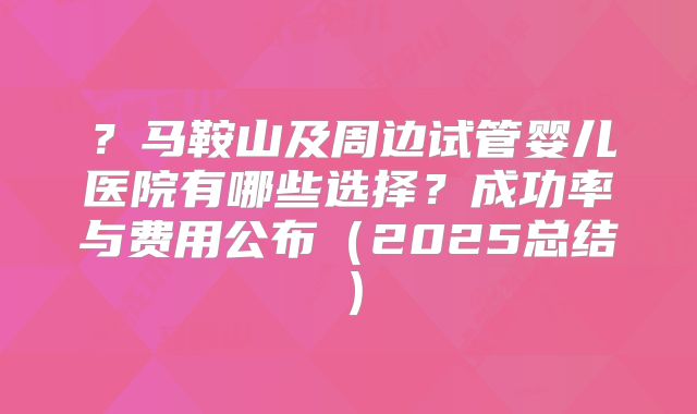 ？马鞍山及周边试管婴儿医院有哪些选择？成功率与费用公布（2025总结）