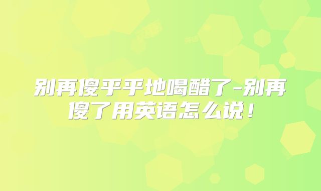 别再傻乎乎地喝醋了-别再傻了用英语怎么说！