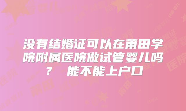 没有结婚证可以在莆田学院附属医院做试管婴儿吗? 能不能上户口