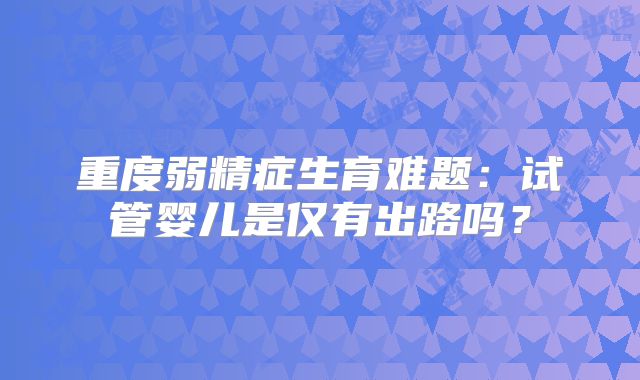 重度弱精症生育难题：试管婴儿是仅有出路吗？