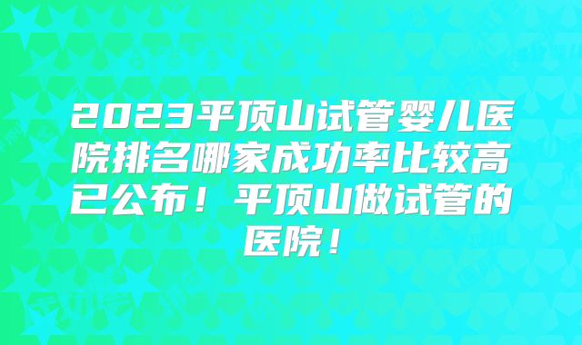 2023平顶山试管婴儿医院排名哪家成功率比较高已公布!平顶山做试管的医院!
