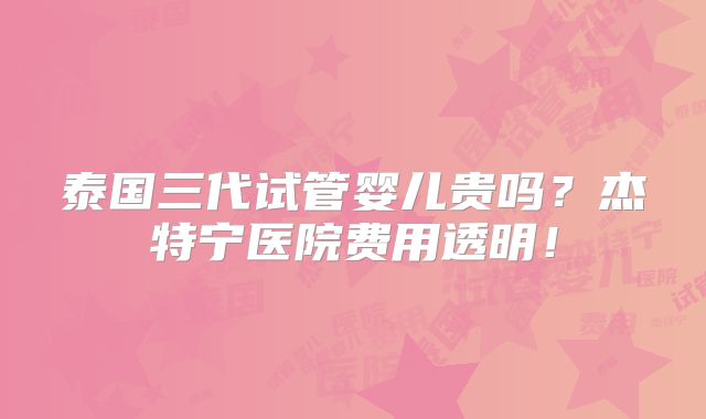 泰国三代试管婴儿贵吗？杰特宁医院费用透明！