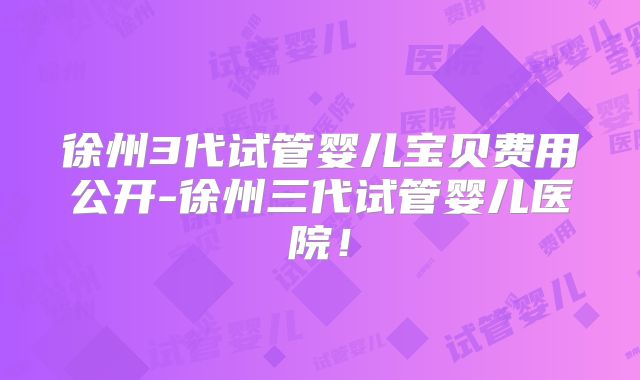 徐州3代试管婴儿宝贝费用公开-徐州三代试管婴儿医院!