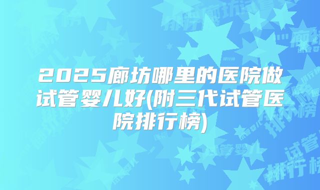 2025廊坊哪里的医院做试管婴儿好(附三代试管医院排行榜)
