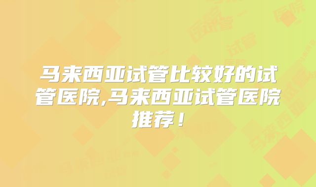 马来西亚试管比较好的试管医院,马来西亚试管医院推荐!
