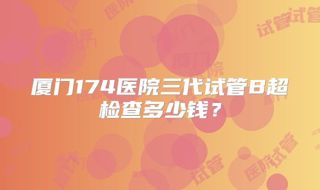 厦门174医院三代试管B超检查多少钱?
