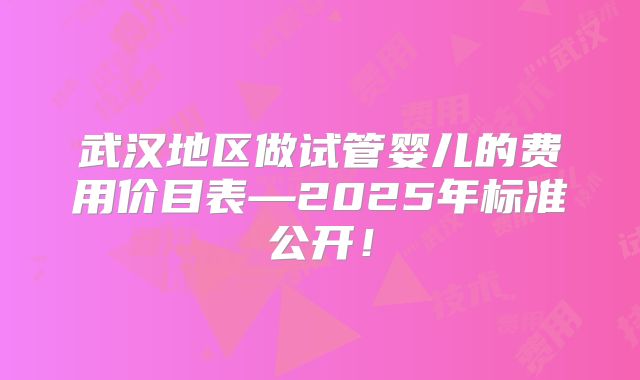 武汉地区做试管婴儿的费用价目表—2025年标准公开！