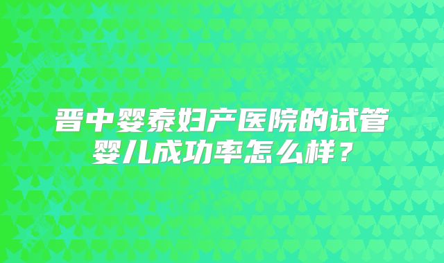 晋中婴泰妇产医院的试管婴儿成功率怎么样?