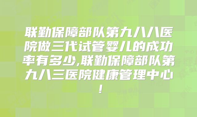 联勤保障部队第九八八医院做三代试管婴儿的成功率有多少,联勤保障部队第九八三医院健康管理中心！