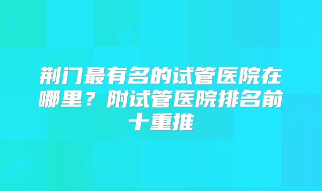 荆门最有名的试管医院在哪里？附试管医院排名前十重推