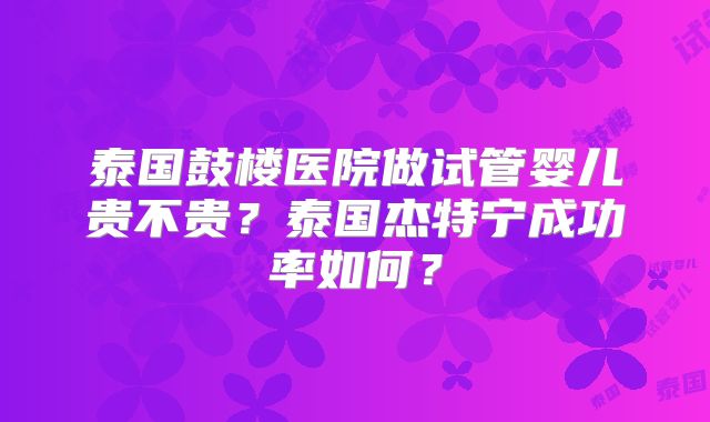 泰国鼓楼医院做试管婴儿贵不贵？泰国杰特宁成功率如何？