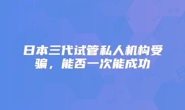 日本三代试管私人机构受骗,能否一次能成功
