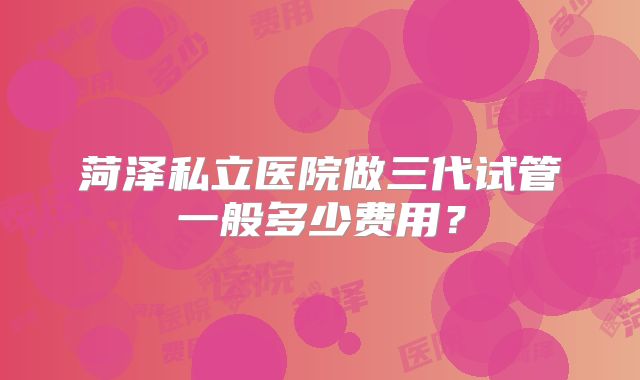 菏泽私立医院做三代试管一般多少费用?