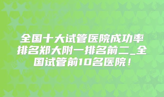 全国十大试管医院成功率排名郑大附一排名前二_全国试管前10名医院！