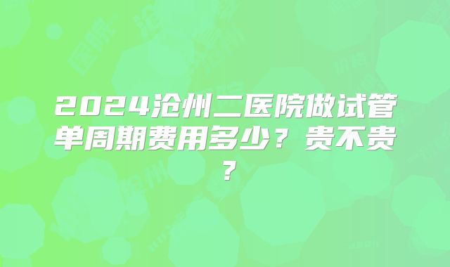 2024沧州二医院做试管单周期费用多少?贵不贵?