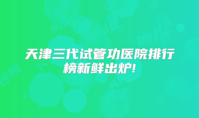 天津三代试管功医院排行榜新鲜出炉!