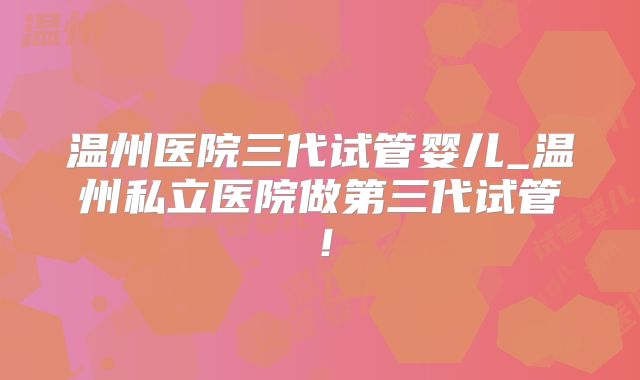 温州医院三代试管婴儿_温州私立医院做第三代试管！